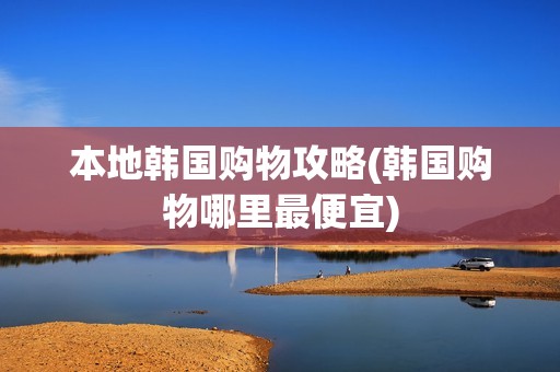 本地韩国购物攻略(韩国购物哪里最便宜)
