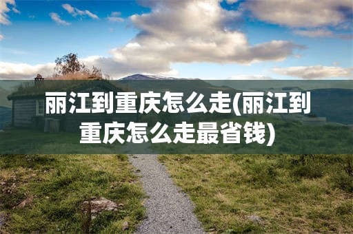 丽江到重庆怎么走(丽江到重庆怎么走最省钱)