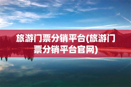 旅游门票分销平台(旅游门票分销平台官网)
