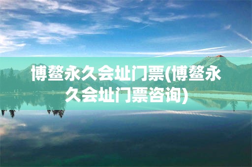 博鳌永久会址门票(博鳌永久会址门票咨询)