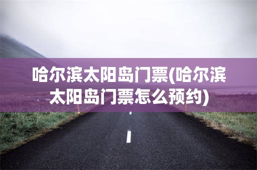 哈尔滨太阳岛门票(哈尔滨太阳岛门票怎么预约)