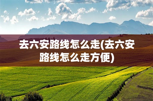 去六安路线怎么走(去六安路线怎么走方便)