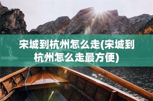 宋城到杭州怎么走(宋城到杭州怎么走最方便)