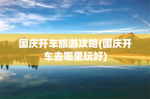 国庆开车旅游攻略(国庆开车去哪里玩好)