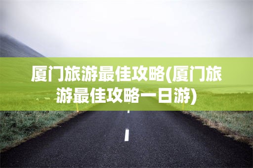 厦门旅游最佳攻略(厦门旅游最佳攻略一日游)