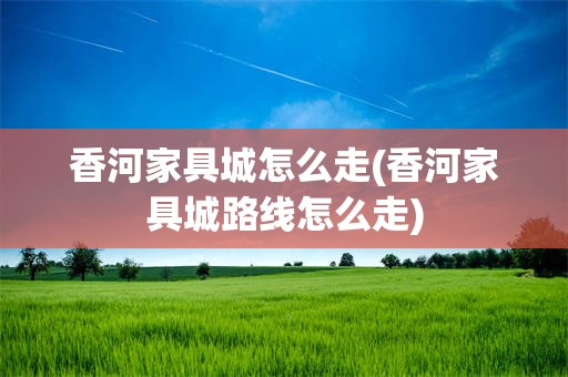 香河家具城怎么走(香河家具城路线怎么走)