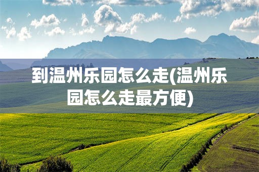 到温州乐园怎么走(温州乐园怎么走最方便)