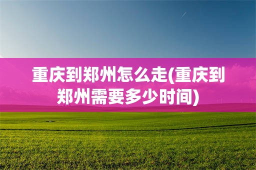 重庆到郑州怎么走(重庆到郑州需要多少时间)
