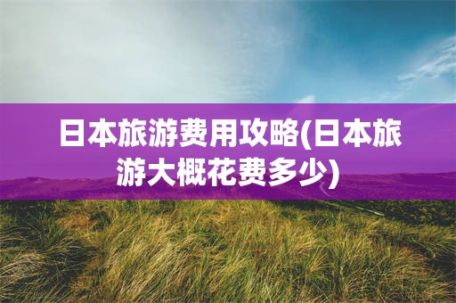 日本旅游费用攻略(日本旅游大概花费多少)