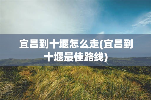 宜昌到十堰怎么走(宜昌到十堰最佳路线)