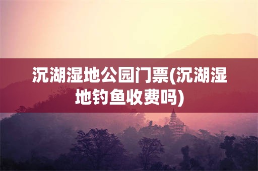 沉湖湿地公园门票(沉湖湿地钓鱼收费吗)