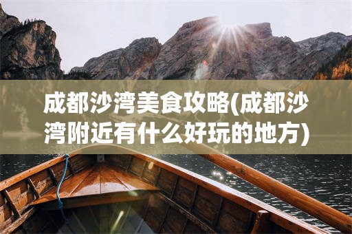 成都沙湾美食攻略(成都沙湾附近有什么好玩的地方)