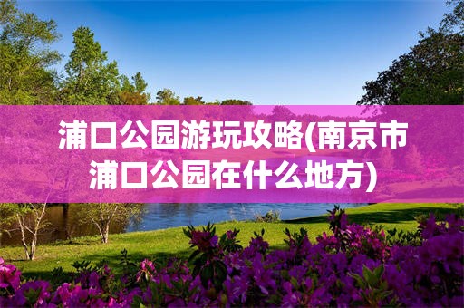 浦口公园游玩攻略(南京市浦口公园在什么地方)