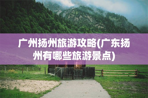 广州扬州旅游攻略(广东扬州有哪些旅游景点)