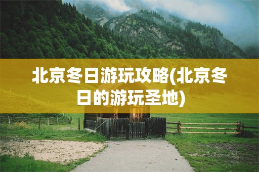 北京冬日游玩攻略(北京冬日的游玩圣地)
