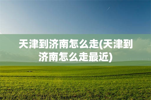 天津到济南怎么走(天津到济南怎么走最近)