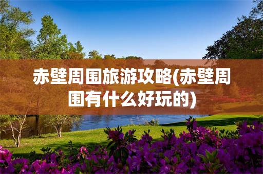 赤壁周围旅游攻略(赤壁周围有什么好玩的)