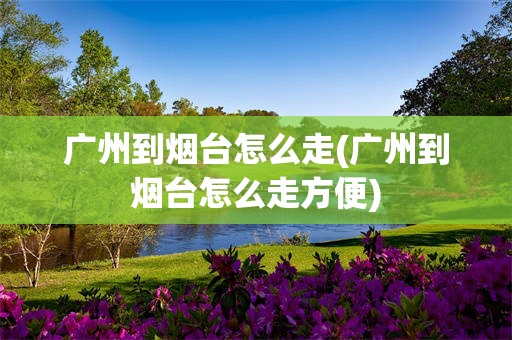 广州到烟台怎么走(广州到烟台怎么走方便)