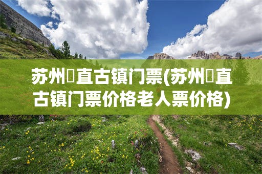 苏州甪直古镇门票(苏州甪直古镇门票价格老人票价格)