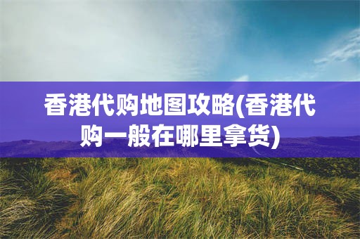 香港代购地图攻略(香港代购一般在哪里拿货)