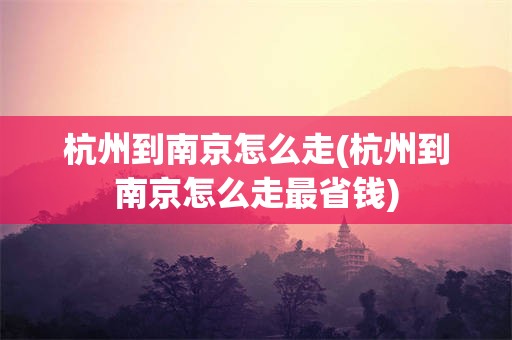 杭州到南京怎么走(杭州到南京怎么走最省钱)