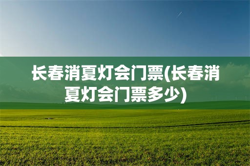 长春消夏灯会门票(长春消夏灯会门票多少)
