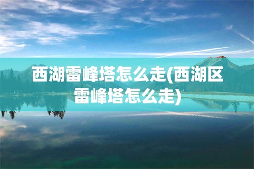 西湖雷峰塔怎么走(西湖区雷峰塔怎么走)