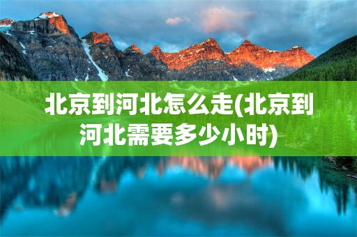 北京到河北怎么走(北京到河北需要多少小时)