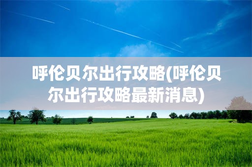 呼伦贝尔出行攻略(呼伦贝尔出行攻略最新消息)