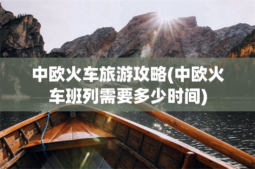 中欧火车旅游攻略(中欧火车班列需要多少时间)