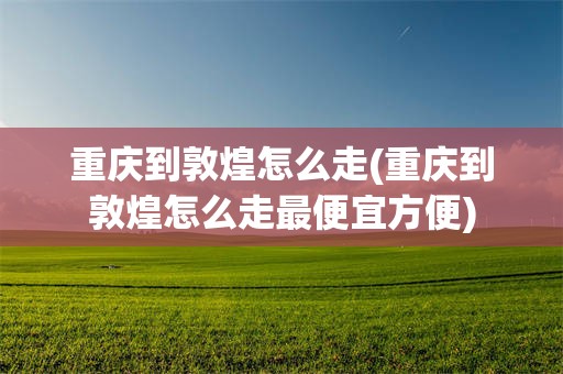 重庆到敦煌怎么走(重庆到敦煌怎么走最便宜方便)