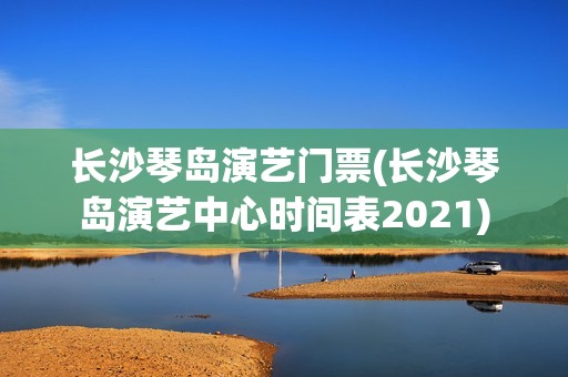 长沙琴岛演艺门票(长沙琴岛演艺中心时间表2021)