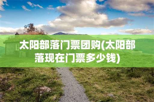 太阳部落门票团购(太阳部落现在门票多少钱)