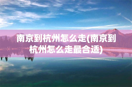南京到杭州怎么走(南京到杭州怎么走最合适)
