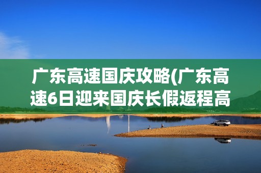 广东高速国庆攻略(广东高速6日迎来国庆长假返程高峰)