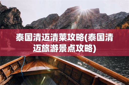 泰国清迈清莱攻略(泰国清迈旅游景点攻略)