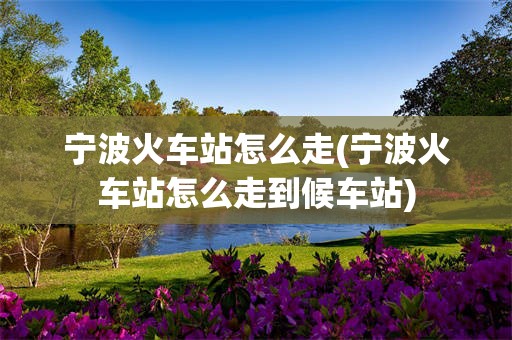 宁波火车站怎么走(宁波火车站怎么走到候车站)
