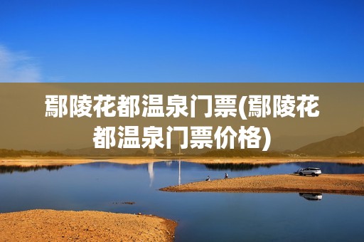 鄢陵花都温泉门票(鄢陵花都温泉门票价格)