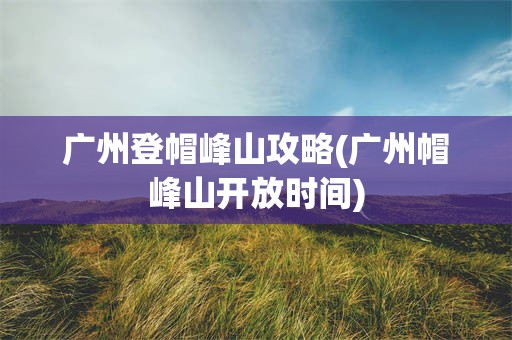 广州登帽峰山攻略(广州帽峰山开放时间)
