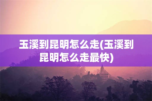 玉溪到昆明怎么走(玉溪到昆明怎么走最快)