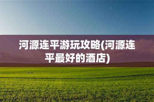 河源连平游玩攻略(河源连平最好的酒店)