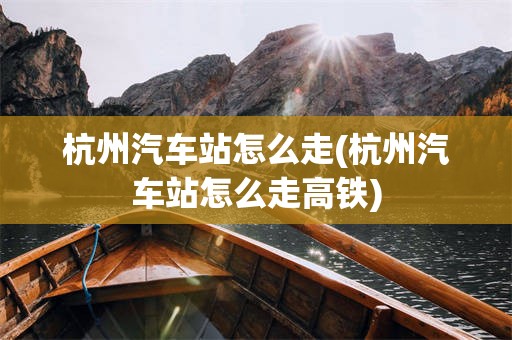 杭州汽车站怎么走(杭州汽车站怎么走高铁)