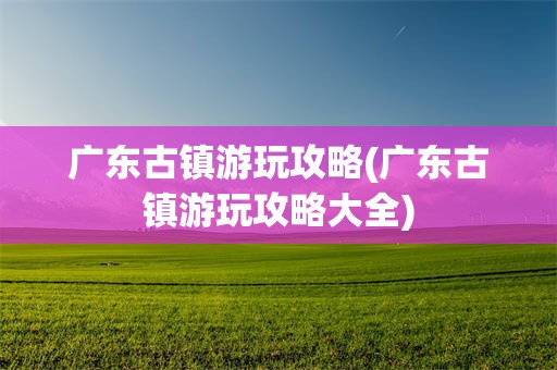 广东古镇游玩攻略(广东古镇游玩攻略大全)