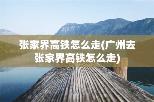 张家界高铁怎么走(广州去张家界高铁怎么走)