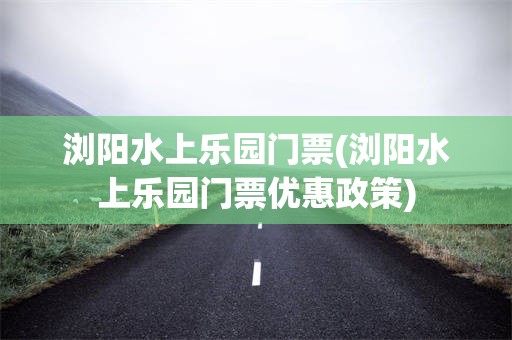 浏阳水上乐园门票(浏阳水上乐园门票优惠政策)