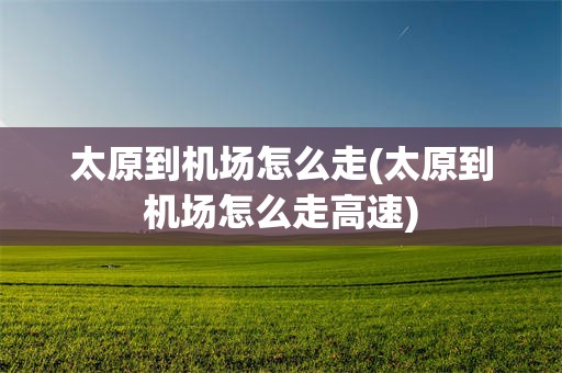 太原到机场怎么走(太原到机场怎么走高速)