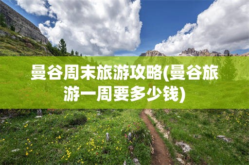 曼谷周末旅游攻略(曼谷旅游一周要多少钱)