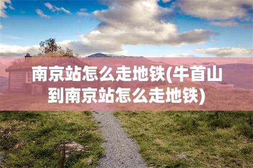 南京站怎么走地铁(牛首山到南京站怎么走地铁)