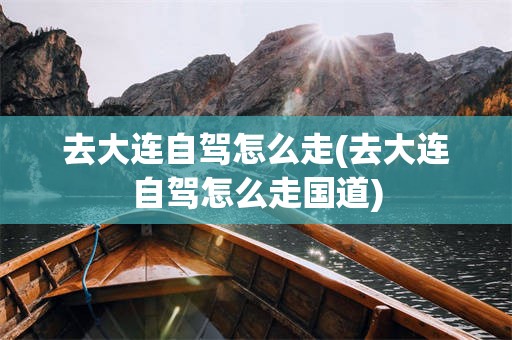 去大连自驾怎么走(去大连自驾怎么走国道)