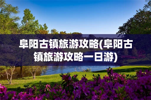 阜阳古镇旅游攻略(阜阳古镇旅游攻略一日游)